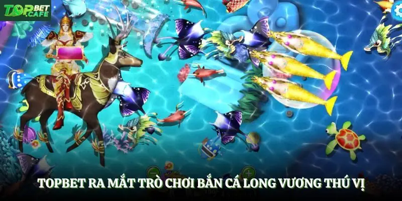 Topbet ra mắt trò chơi bắn cá long vương thú vị